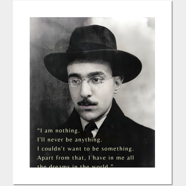 Fernando Pessoa  quote: I am nothing. I'll never be anything. I couldn't want to be something. Apart from that, I have in me all the dreams in the world. Wall Art by artbleed